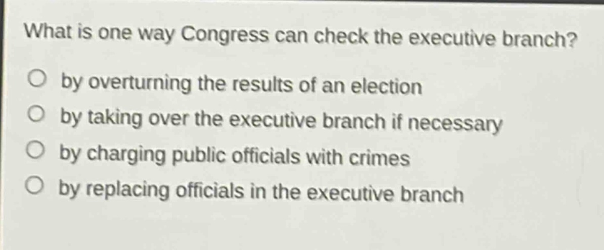 what is one way congress can check the executive branch?\nby overturning the results of an election\nby taking over the executive branch if necessary\nby charging public officials with crimes\nby replacing officials in the executive branch