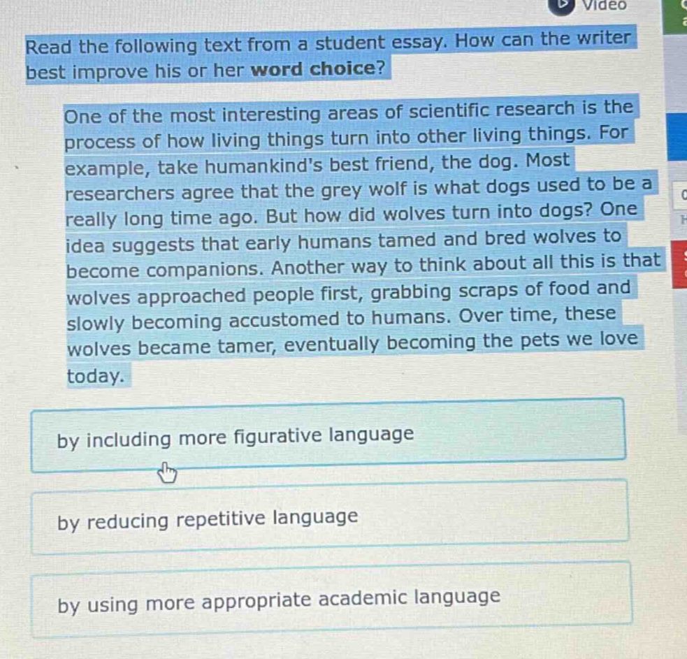 read the following text from a student essay. how can the writer best improve his or her word choice? one of the most interesting areas of scientific research is the process of how living things turn into other living things. for example, take humankinds best friend, the dog. most researchers agree that the grey wolf is what dogs used to be a really long time ago. but how did wolves turn into dogs? one idea suggests that early humans tamed and bred wolves to become companions. another way to think about all this is that wolves approached people first, grabbing scraps of food and slowly becoming accustomed to humans. over time, these wolves became tamer, eventually becoming the pets we love today. by including more figurative language by reducing repetitive language by using more appropriate academic language