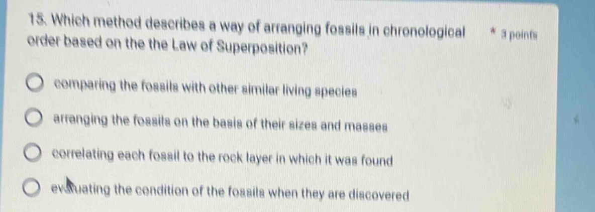 15. which method describes a way of arranging fossils in chronological order based on the law of superposition? * 3 points comparing the fossils with other similar living species arranging the fossils on the basis of their sizes and masses correlating each fossil to the rock layer in which it was found evaluating the condition of the fossils when they are discovered