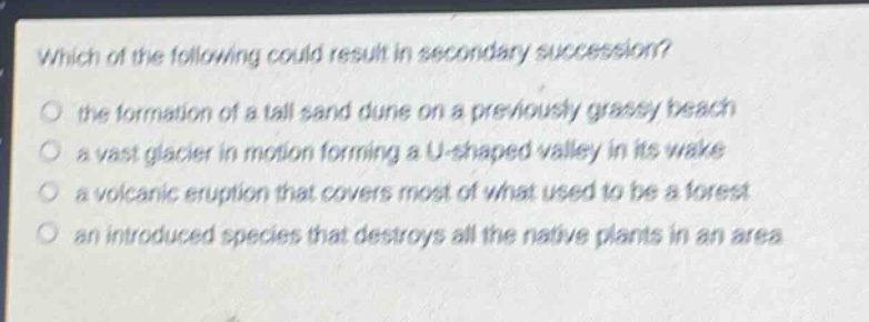 which of the following could result in secondary succession?\no the formation of a tall sand dune on a previously grassy beach\no a vast glacier in motion forming a u - shaped valley in its wake\no a volcanic eruption that covers most of what used to be a forest\no an introduced species that destroys all the native plants in an area