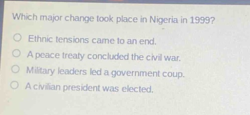 which major change took place in nigeria in 1999?\nethnic tensions came to an end.\na peace treaty concluded the civil war.\nmilitary leaders led a government coup.\na civilian president was elected.