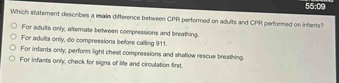 which statement describes a main difference between cpr performed on adults and cpr performed on infants?\nfor adults only, alternate between compressions and breathing.\nfor adults only, do compressions before calling 911.\nfor infants only, perform light chest compressions and shallow rescue breathing.\nfor infants only, check for signs of life and circulation first.