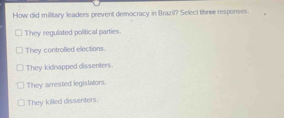 how did military leaders prevent democracy in brazil? select three responses.\n□ they regulated political parties.\n□ they controlled elections.\n□ they kidnapped dissenters.\n□ they arrested legislators.\n□ they killed dissenters.