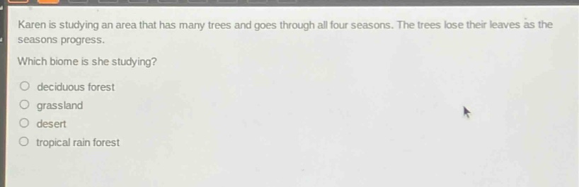 karen is studying an area that has many trees and goes through all four seasons. the trees lose their leaves as the seasons progress. which biome is she studying?\n○ deciduous forest\n○ grassland\n○ desert\n○ tropical rain forest