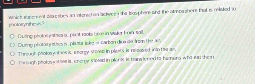 which statement describes an interaction between the biosphere and the atmosphere that is related to photosynthesis?\no during photosynthesis, plant roots take in water from soil.\no during photosynthesis, plants take in carbon dioxide from the air.\no through photosynthesis, energy stored in plants is released into the air.\no through photosynthesis, energy stored in plants is transferred to humans who eat them.