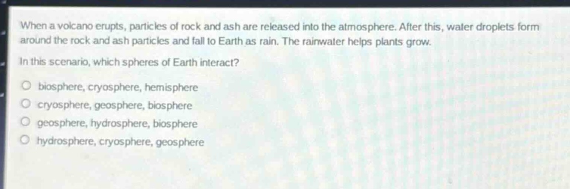 when a volcano erupts, particles of rock and ash are released into the atmosphere. after this, water droplets form around the rock and ash particles and fall to earth as rain. the rainwater helps plants grow.\nin this scenario, which spheres of earth interact?\no biosphere, cryosphere, hemisphere\no cryosphere, geosphere, biosphere\no geosphere, hydrosphere, biosphere\no hydrosphere, cryosphere, geosphere