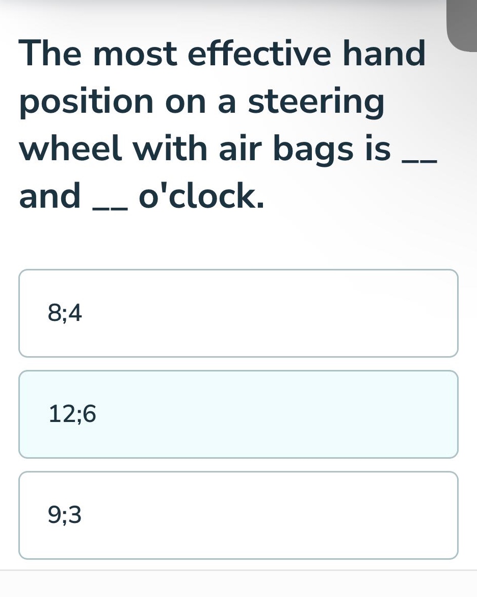 the most effective hand position on a steering wheel with air bags is ___ and ___ oclock.\n8;4\n12;6\n9;3
