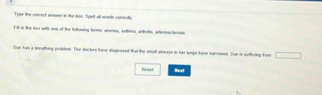 type the correct answer in the box. spell all words correctly. fill in the box with one of the following terms: anemia, asthma, arthritis, arteriosclerosis. sue has a breathing problem. the doctors have diagnosed that the small airways in her lungs have narrowed. sue is suffering from