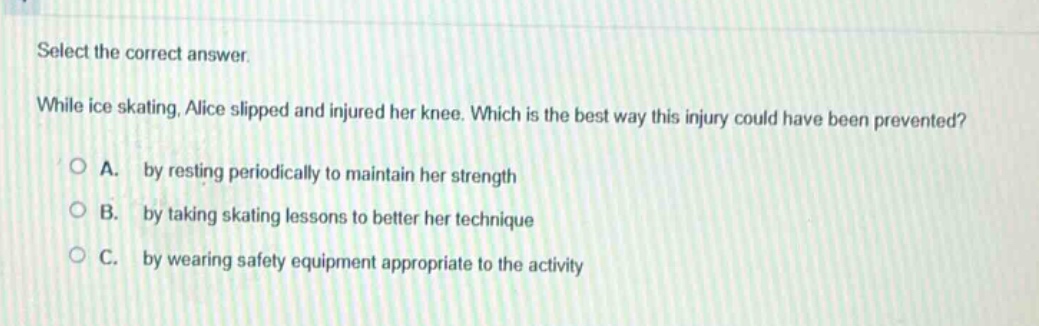select the correct answer.\nwhile ice skating, alice slipped and injured her knee. which is the best way this injury could have been prevented?\na. by resting periodically to maintain her strength\nb. by taking skating lessons to better her technique\nc. by wearing safety equipment appropriate to the activity
