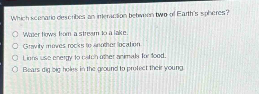 which scenario describes an interaction between two of earths spheres?\no water flows from a stream to a lake.\no gravity moves rocks to another location.\no lions use energy to catch other animals for food.\no bears dig big holes in the ground to protect their young.