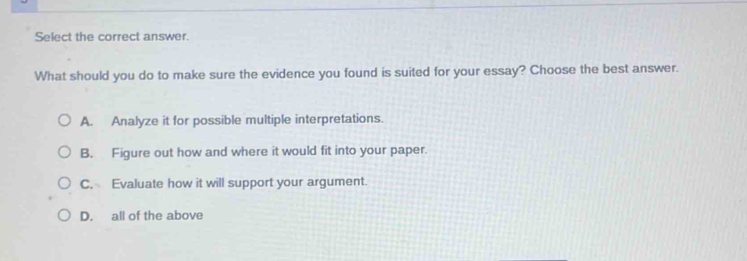 select the correct answer.\nwhat should you do to make sure the evidence you found is suited for your essay? choose the best answer.\n○ a. analyze it for possible multiple interpretations.\n○ b. figure out how and where it would fit into your paper.\n○ c. evaluate how it will support your argument.\n○ d. all of the above