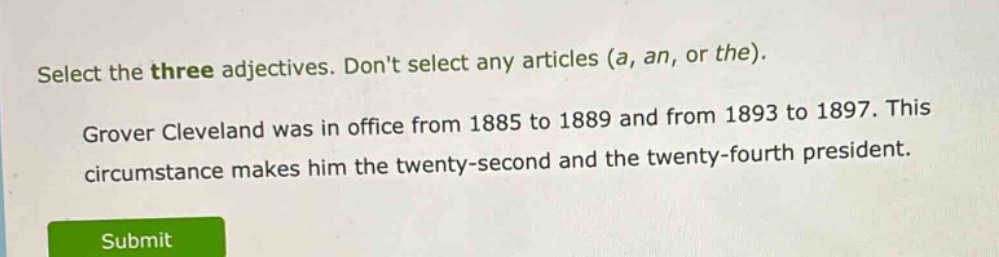 select the three adjectives. dont select any articles (a, an, or the). grover cleveland was in office from 1885 to 1889 and from 1893 to 1897. this circumstance makes him the twenty - second and the twenty - fourth president.