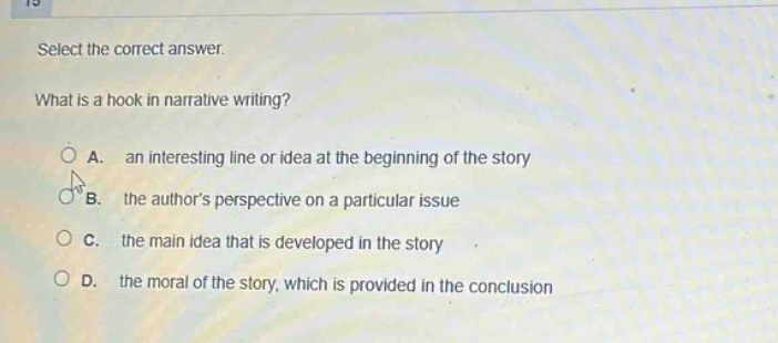 select the correct answer. what is a hook in narrative writing? a. an interesting line or idea at the beginning of the story b. the authors perspective on a particular issue c. the main idea that is developed in the story d. the moral of the story, which is provided in the conclusion