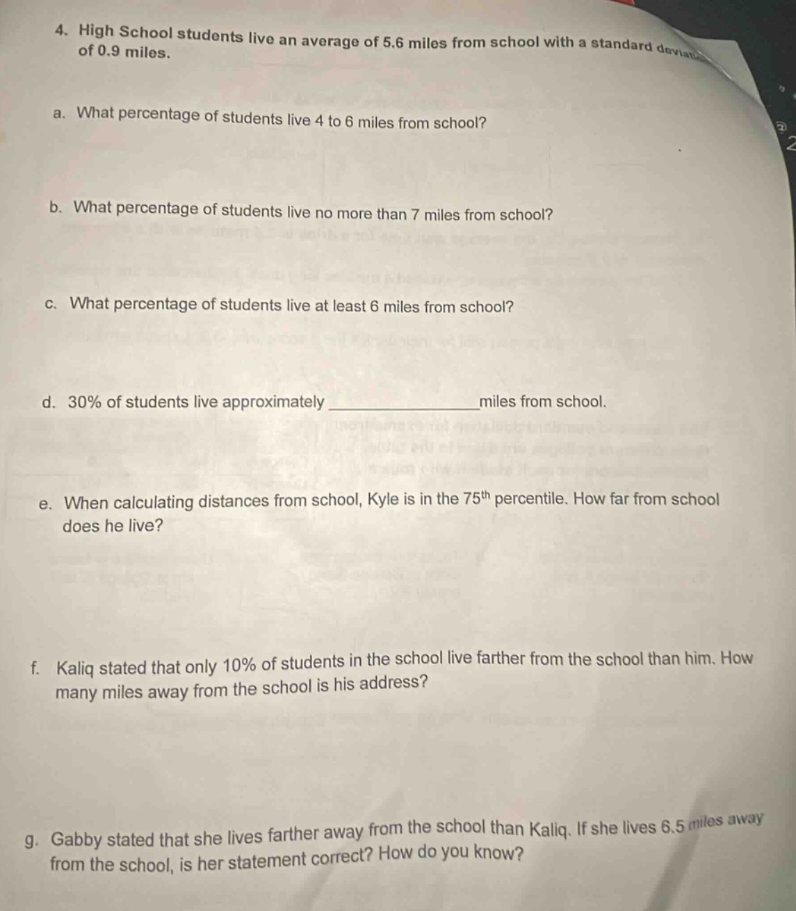 4. high school students live an average of 5.6 miles from school with a standard deviation of 0.9 miles.\na. what percentage of students live 4 to 6 miles from school?\nb. what percentage of students live no more than 7 miles from school?\nc. what percentage of students live at least 6 miles from school?\nd. 30% of students live approximately ______________miles from school.\ne. when calculating distances from school, kyle is in the 75th percentile. how far from school does he live?\nf. kaliq stated that only 10% of students in the school live farther from the school than him. how many miles away from the school is his address?\ng. gabby stated that she lives farther away from the school than kaliq. if she lives 6.5 miles away from the school, is her statement correct? how do you know?
