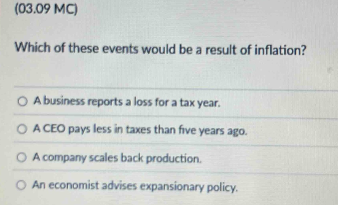 (03.09 mc)\nwhich of these events would be a result of inflation?\n○ a business reports a loss for a tax year.\n○ a ceo pays less in taxes than five years ago.\n○ a company scales back production.\n○ an economist advises expansionary policy.