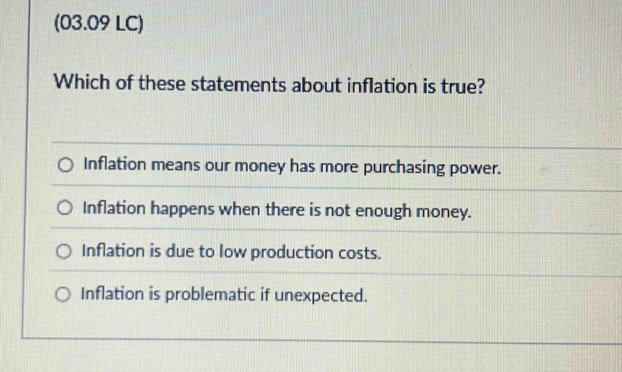 (03.09 lc)\nwhich of these statements about inflation is true?\n○ inflation means our money has more purchasing power.\n○ inflation happens when there is not enough money.\n○ inflation is due to low production costs.\n○ inflation is problematic if unexpected.
