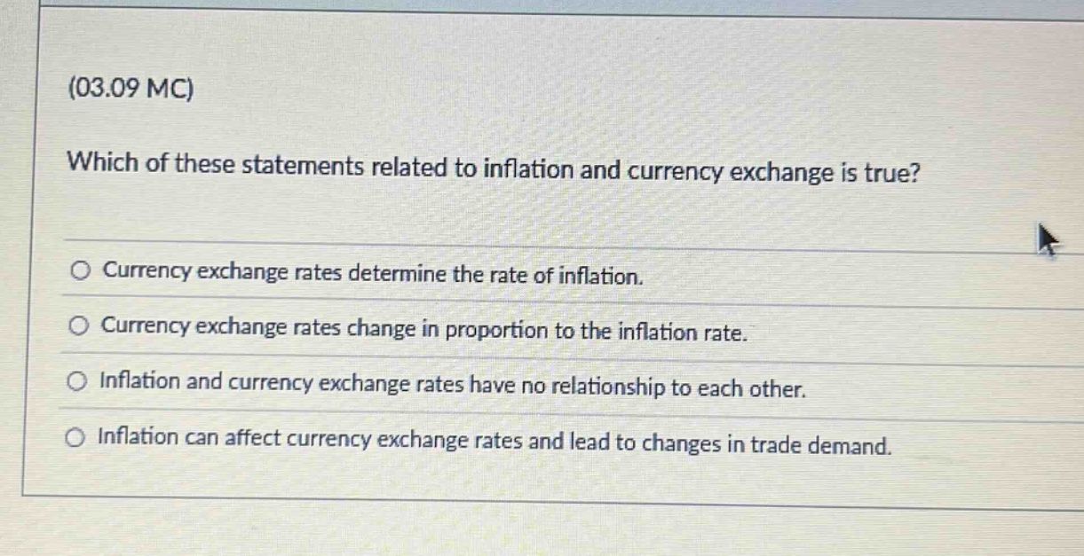 (03.09 mc)\nwhich of these statements related to inflation and currency exchange is true?\n○ currency exchange rates determine the rate of inflation.\n○ currency exchange rates change in proportion to the inflation rate.\n○ inflation and currency exchange rates have no relationship to each other.\n○ inflation can affect currency exchange rates and lead to changes in trade demand.