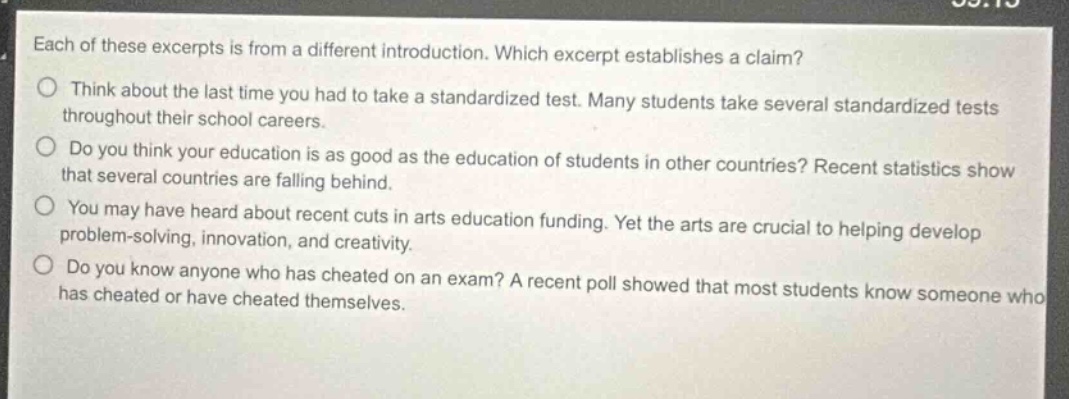 each of these excerpts is from a different introduction. which excerpt establishes a claim?\nthink about the last time you had to take a standardized test. many students take several standardized tests throughout their school careers.\ndo you think your education is as good as the education of students in other countries? recent statistics show that several countries are falling behind.\nyou may have heard about recent cuts in arts education funding. yet the arts are crucial to helping develop problem - solving, innovation, and creativity.\ndo you know anyone who has cheated on an exam? a recent poll showed that most students know someone who has cheated or have cheated themselves.