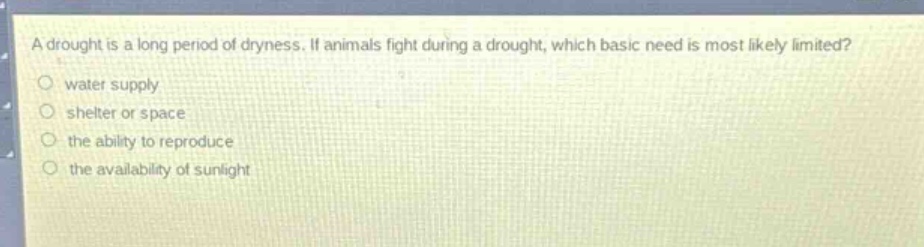 a drought is a long period of dryness. if animals fight during a drought, which basic need is most likely limited?\nwater supply\nshelter or space\nthe ability to reproduce\nthe availability of sunlight