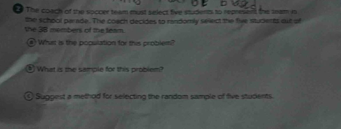 the coach of the soccer team must select five students to represent the team in the school parade. the coach decides to randomly select the five students out of the 38 members of the team.\n① what is the population for this problem?\n② what is the sample for this problem?\n③ suggest a method for selecting the random sample of five students.