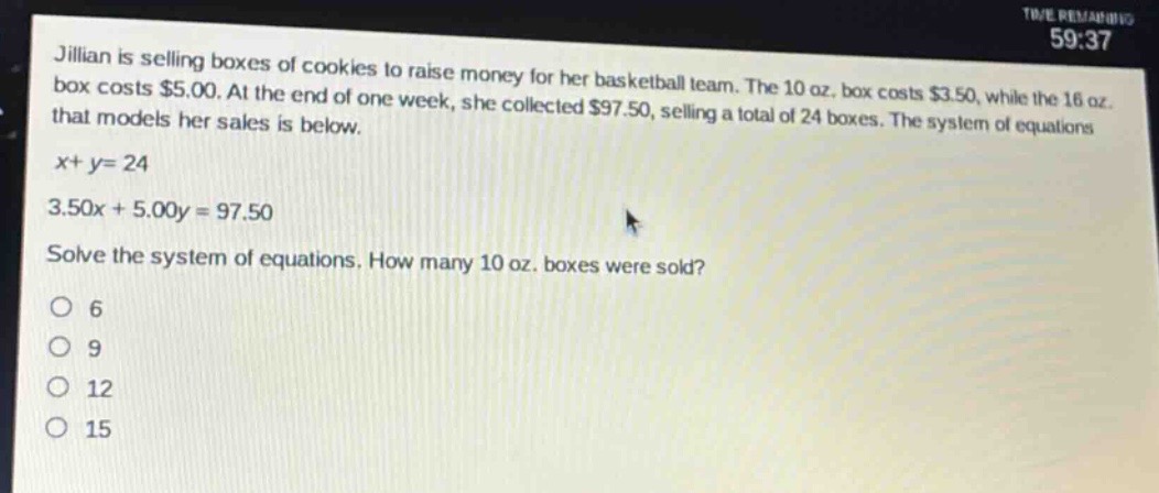 jillian is selling boxes of cookies to raise money for her basketball team. the 10 oz. box costs $3.50, while the 16 oz. box costs $5.00. at the end of one week, she collected $97.50, selling a total of 24 boxes. the system of equations that models her sales is below.\nx + y = 24\n3.50x + 5.00y = 97.50\nsolve the system of equations. how many 10 oz. boxes were sold?\no 6\no 9\no 12\no 15