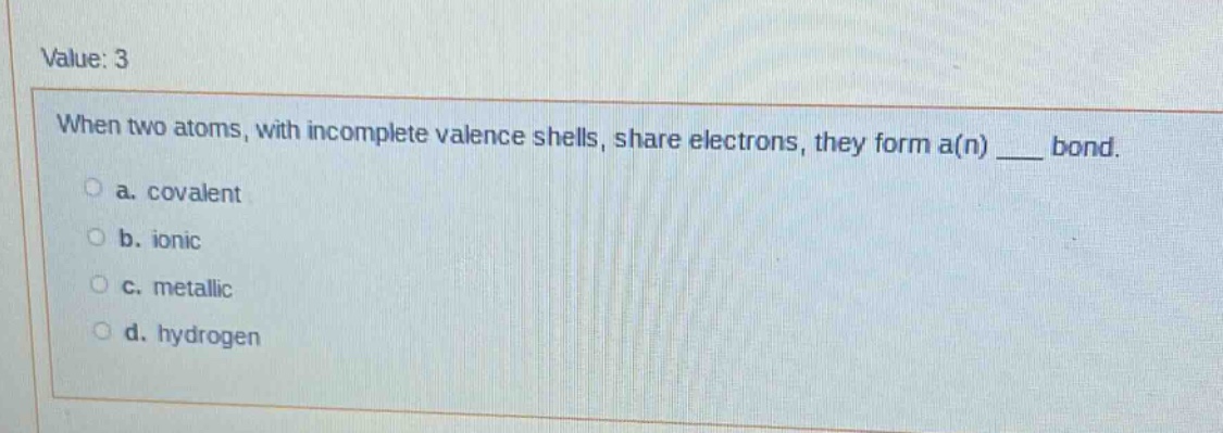 value: 3\nwhen two atoms, with incomplete valence shells, share electrons, they form a(n) ___ bond.\n a. covalent\n b. ionic\n c. metallic\n d. hydrogen