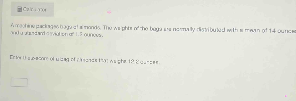 a machine packages bags of almonds. the weights of the bags are normally distributed with a mean of 14 ounces and a standard deviation of 1.2 ounces. enter the z - score of a bag of almonds that weighs 12.2 ounces.