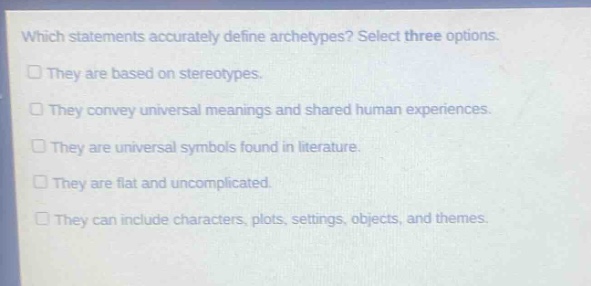 which statements accurately define archetypes? select three options.\nthey are based on stereotypes.\nthey convey universal meanings and shared human experiences.\nthey are universal symbols found in literature.\nthey are flat and uncomplicated.\nthey can include characters, plots, settings, objects, and themes.