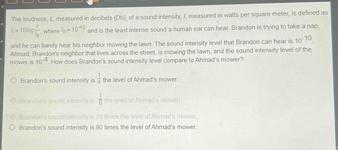 the loudness, l, measured in decibels (db), of a sound intensity, i, measured in watts per square meter, is defined as $l = 10\\log\\frac{i}{i_0}$, where $i_0 = 10^{-12}$ and is the least intense sound a human ear can hear. brandon is trying to take a nap, and he can barely hear his neighbor mowing the lawn. the sound intensity level that brandon can hear is $10^{-10}$. ahmad, brandons neighbor that lives across the street, is mowing the lawn, and the sound intensity level of the mower is $10^{-4}$. how does brandons sound intensity level compare to ahmads mower?\no brandons sound intensity is $\\frac{1}{4}$ the level of ahmads mower.\no brandons sound intensity is $\\frac{1}{6}$ the level of ahmads mower.\no brandons sound intensity is 20 times the level of ahmads mower.\no brandons sound intensity is 80 times the level of ahmads mower.
