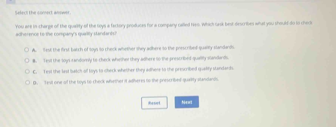 select the correct answer.\nyou are in charge of the quality of the toys a factory produces for a company called neo. which task best describes what you should do to check adherence to the companys quality standards?\na. test the first batch of toys to check whether they adhere to the prescribed quality standards.\nb. test the toys randomly to check whether they adhere to the prescribed quality standards.\nc. test the last batch of toys to check whether they adhere to the prescribed quality standards.\nd. test one of the toys to check whether it adheres to the prescribed quality standards.
