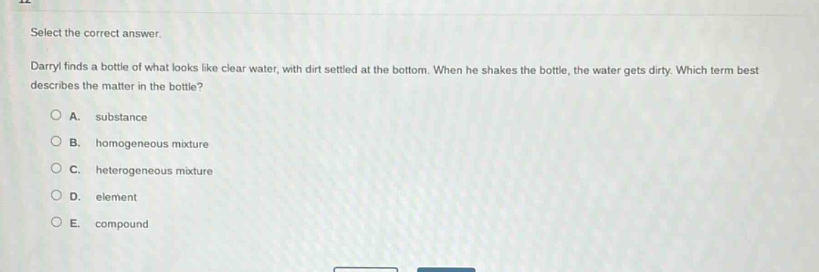 select the correct answer. darryl finds a bottle of what looks like clear water, with dirt settled at the bottom. when he shakes the bottle, the water gets dirty. which term best describes the matter in the bottle?\na. substance\nb. homogeneous mixture\nc. heterogeneous mixture\nd. element\ne. compound