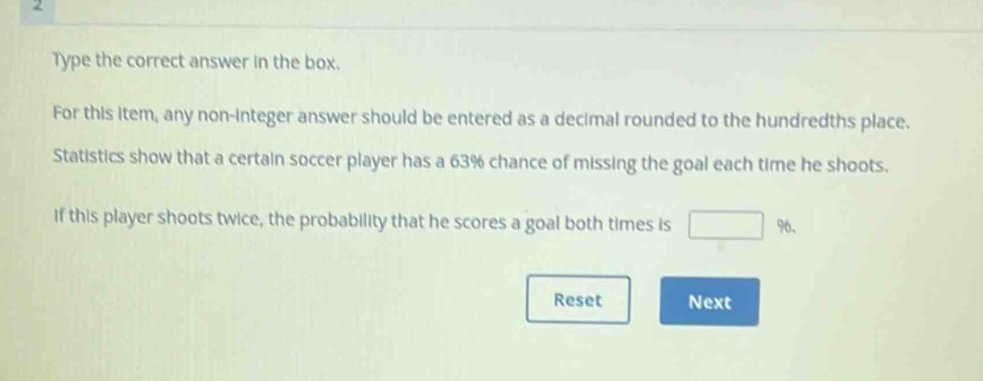 type the correct answer in the box. for this item, any non - integer answer should be entered as a decimal rounded to the hundredths place. statistics show that a certain soccer player has a 63% chance of missing the goal each time he shoots. if this player shoots twice, the probability that he scores a goal both times is %.