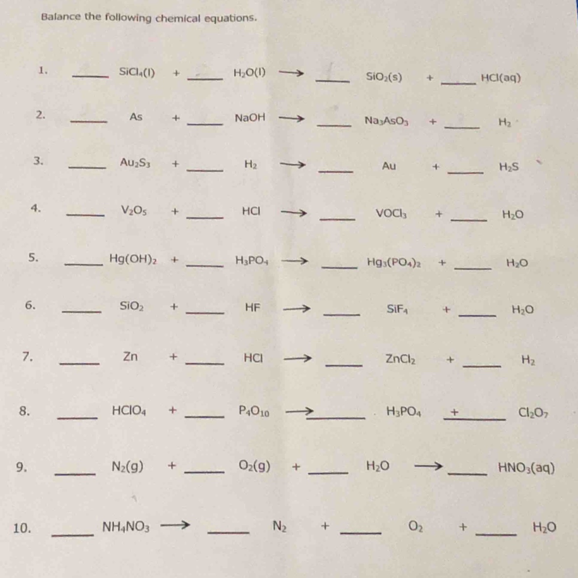 balance the following chemical equations.\n1. ___ sicl₄(l) + ___ h₂o(l) → ___ sio₂(s) + ___ hcl(aq)\n2. ___ as + ___ naoh → ___ na₃aso₃ + ___ h₂\n3. ___ au₂s₃ + ___ h₂ → ___ au + ___ h₂s\n4. ___ v₂o₅ + ___ hcl → ___ vocl₃ + ___ h₂o\n5. ___ hg(oh)₂ + ___ h₃po₄ → ___ hg₃(po₄)₂ + ___ h₂o\n6. ___ sio₂ + ___ hf → ___ sif₄ + ___ h₂o\n7. ___ zn + ___ hcl → ___ zncl₂ + ___ h₂\n8. ___ hclo₄ + ___ p₄o₁₀ → ___ h₃po₄ + ___ cl₂o₇\n9. ___ n₂(g) + ___ o₂(g) + ___ h₂o → ___ hno₃(aq)\n10. ___ nh₄no₃ → ___ n₂ + ___ o₂ + ___ h₂o