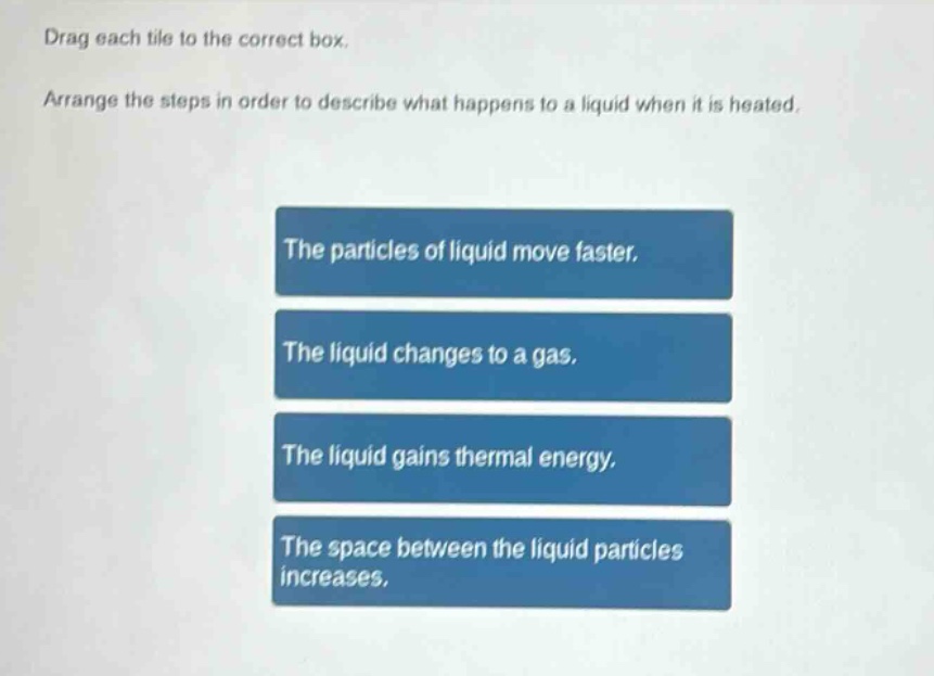 drag each tile to the correct box. arrange the steps in order to describe what happens to a liquid when it is heated. the particles of liquid move faster. the liquid changes to a gas. the liquid gains thermal energy. the space between the liquid particles increases.