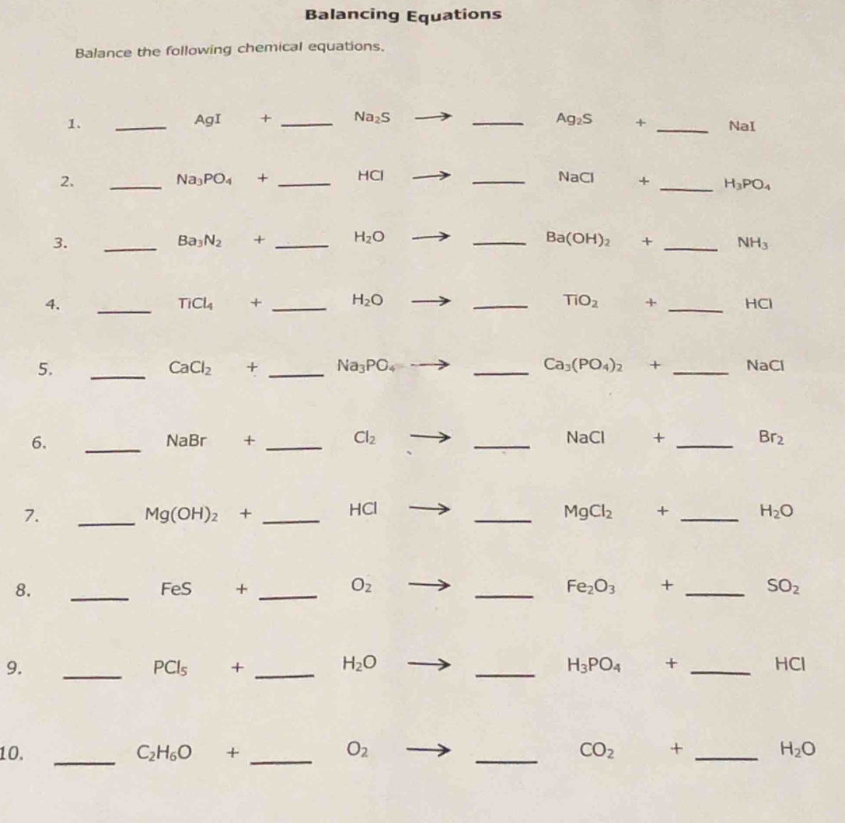 balancing equations\nbalance the following chemical equations.\n1. ___ agi + ___ na₂s → ___ ag₂s + ___ nai\n2. ___ na₃po₄ + ___ hcl → ___ nacl + ___ h₃po₄\n3. ___ ba₃n₂ + ___ h₂o → ___ ba(oh)₂ + ___ nh₃\n4. ___ ticl₄ + ___ h₂o → ___ tio₂ + ___ hcl\n5. ___ cacl₂ + ___ na₃po₄ → ___ ca₃(po₄)₂ + ___ nacl\n6. ___ nabr + ___ cl₂ → ___ nacl + ___ br₂\n7. ___ mg(oh)₂ + ___ hcl → ___ mgcl₂ + ___ h₂o\n8. ___ fes + ___ o₂ → ___ fe₂o₃ + ___ so₂\n9. ___ pcl₅ + ___ h₂o → ___ h₃po₄ + ___ hcl\n10. ___ c₂h₆o + ___ o₂ → ___ co₂ + ___ h₂o