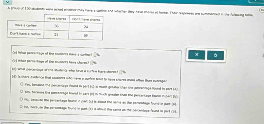 a group of 150 students were asked whether they have a curfew and whether they have chores at home. their responses are summarized in the following table.\n| |have chores|dont have chores|\n|--|--|--|\n|have a curfew|36|24|\n|dont have a curfew|21|69|\n(a) what percentage of the students have a curfew? %\n(b) what percentage of the students have chores? %\n(c) what percentage of the students who have a curfew have chores? %\n(d) is there evidence that students who have a curfew tend to have chores more often than average?\nyes, because the percentage found in part (c) is much greater than the percentage found in part (a).\nyes, because the percentage found in part (c) is much greater than the percentage found in part (b).\nno, because the percentage found in part (c) is about the same as the percentage found in part (a).\nno, because the percentage found in part (c) is about the same as the percentage found in part (b).