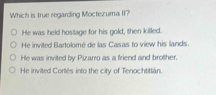 which is true regarding moctezuma ii?\nhe was held hostage for his gold, then killed.\nhe invited bartolomé de las casas to view his lands.\nhe was invited by pizarro as a friend and brother.\nhe invited cortés into the city of tenochtitlán.
