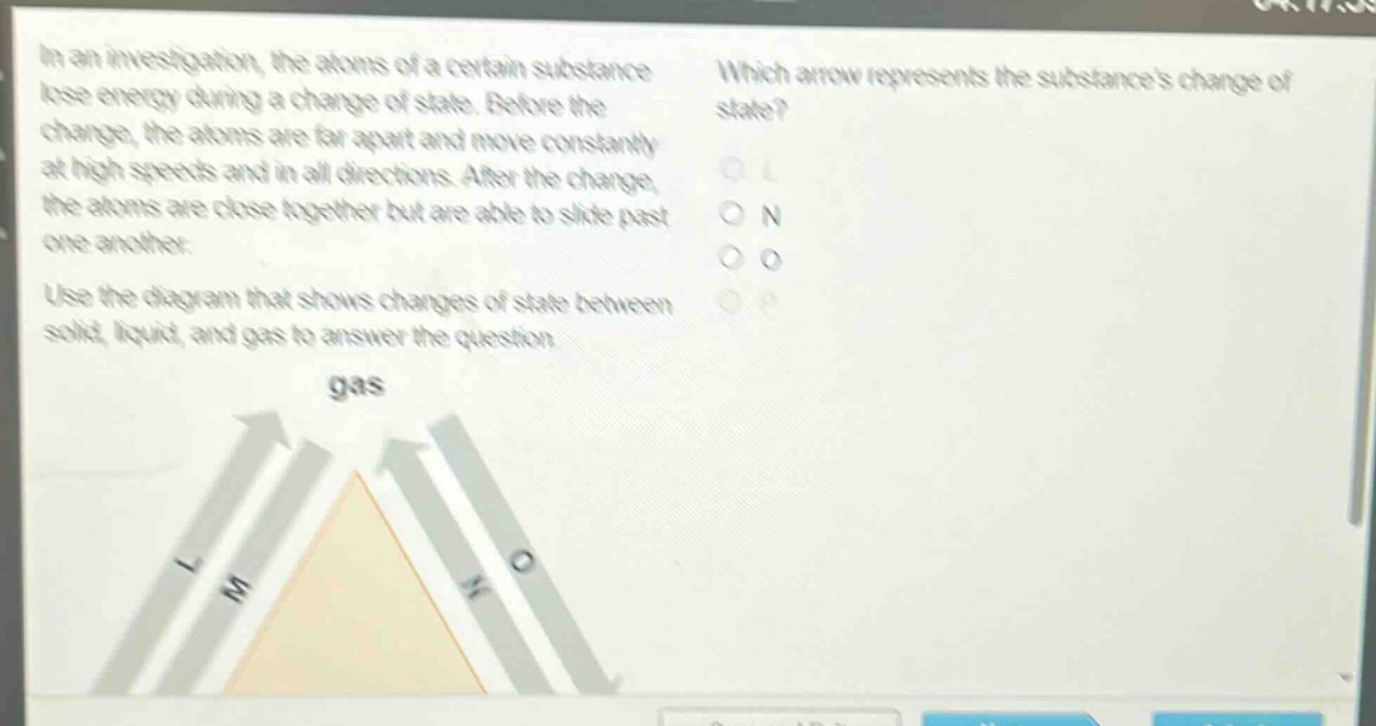 in an investigation, the atoms of a certain substance lose energy during a change of state. before the change, the atoms are far apart and move constantly at high speeds and in all directions. after the change, the atoms are close together but are able to slide past one another. use the diagram that shows changes of state between solid, liquid, and gas to answer the question. which arrow represents the substances change of state? o l o n o o o p gas l m n o