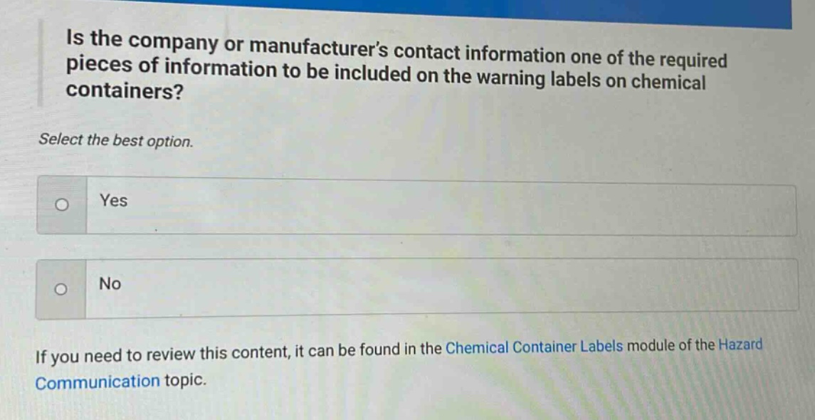 is the company or manufacturers contact information one of the required pieces of information to be included on the warning labels on chemical containers? select the best option. yes no if you need to review this content, it can be found in the chemical container labels module of the hazard communication topic.