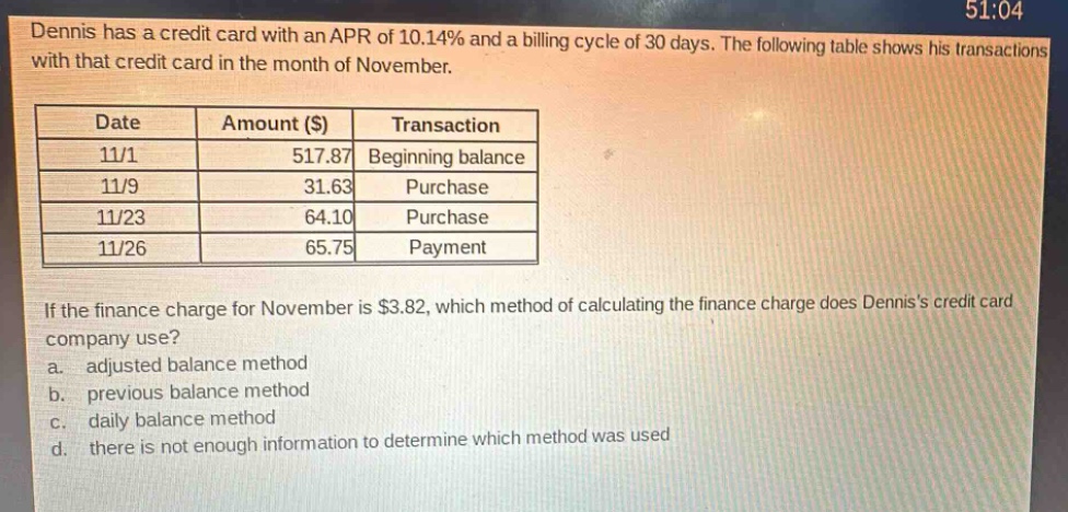 dennis has a credit card with an apr of 10.14% and a billing cycle of 30 days. the following table shows his transactions with that credit card in the month of november.\n| date | amount ($) | transaction |\n| ---- | ---- | ---- |\n| 11/1 | 517.87 | beginning balance |\n| 11/9 | 31.63 | purchase |\n| 11/23 | 64.10 | purchase |\n| 11/26 | 65.75 | payment |\nif the finance charge for november is $3.82, which method of calculating the finance charge does denniss credit card company use?\n a. adjusted balance method\n b. previous balance method\n c. daily balance method\n d. there is not enough information to determine which method was used