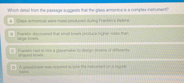 which detail from the passage suggests that the glass armonica is a complex instrument?\na glass armonicas were mass - produced during franklins lifetime.\nb franklin discovered that small bowls produce higher notes than large bowls.\nc franklin had to hire a glassmaker to design dozens of differently - shaped bowls.\nd a glassblower was required to tune the instrument on a regular basis.