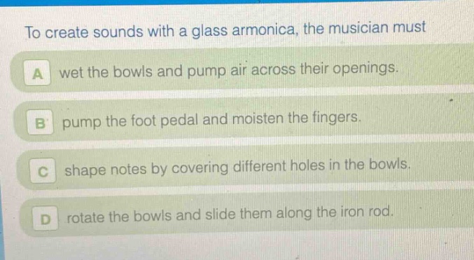 to create sounds with a glass armonica, the musician must\na wet the bowls and pump air across their openings.\nb pump the foot pedal and moisten the fingers.\nc shape notes by covering different holes in the bowls.\nd rotate the bowls and slide them along the iron rod.