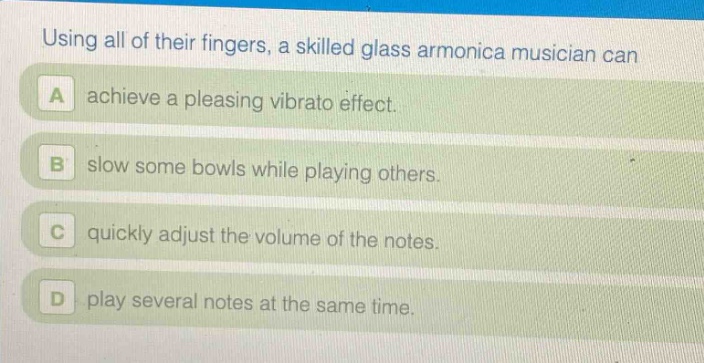 using all of their fingers, a skilled glass armonica musician can\na achieve a pleasing vibrato effect.\nb slow some bowls while playing others.\nc quickly adjust the volume of the notes.\nd play several notes at the same time.