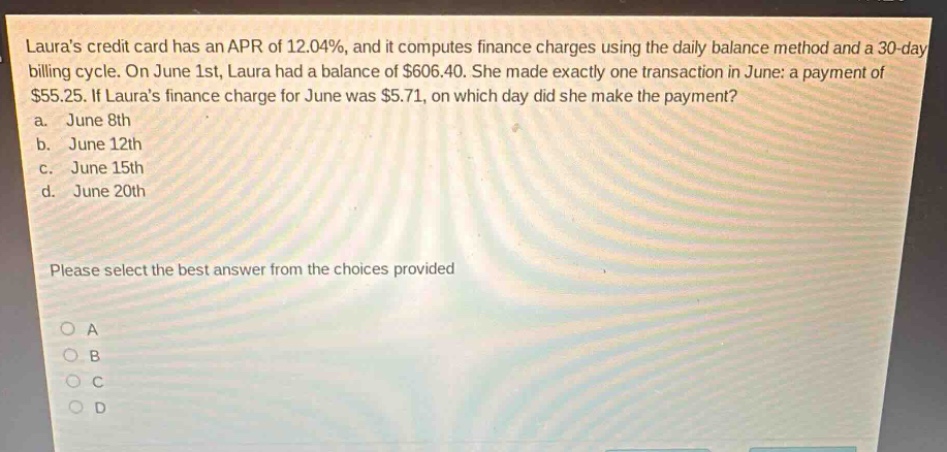 lauras credit card has an apr of 12.04%, and it computes finance charges using the daily - balance method and a 30 - day billing cycle. on june 1st, laura had a balance of $606.40. she made exactly one transaction in june: a payment of $55.25. if lauras finance charge for june was $5.71, on which day did she make the payment?\na. june 8th\nb. june 12th\nc. june 15th\nd. june 20th\nplease select the best answer from the choices provided\no a\no b\no c\no d