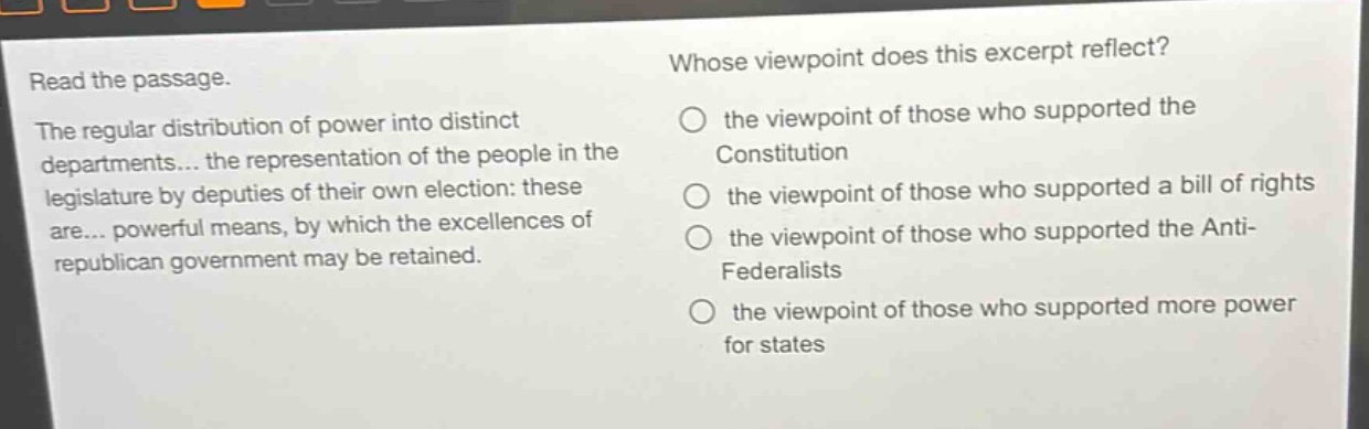 read the passage. the regular distribution of power into distinct departments... the representation of the people in the legislature by deputies of their own election: these are... powerful means, by which the excellences of republican government may be retained. whose viewpoint does this excerpt reflect? the viewpoint of those who supported the constitution the viewpoint of those who supported a bill of rights the viewpoint of those who supported the anti - federalists the viewpoint of those who supported more power for states