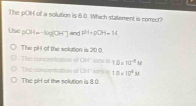 the poh of a solution is 6.0. which statement is correct? use poh = -logoh⁻ and ph + poh = 14. the ph of the solution is 20.0. the concentration of oh⁻ ions is 1.0×10⁻² m. the concentration of oh⁻ ions is 1.0×10⁶ m. the ph of the solution is 8.0.