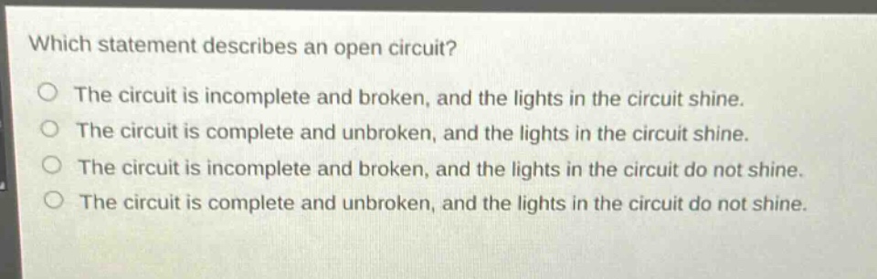 which statement describes an open circuit?\no the circuit is incomplete and broken, and the lights in the circuit shine.\no the circuit is complete and unbroken, and the lights in the circuit shine.\no the circuit is incomplete and broken, and the lights in the circuit do not shine.\no the circuit is complete and unbroken, and the lights in the circuit do not shine.