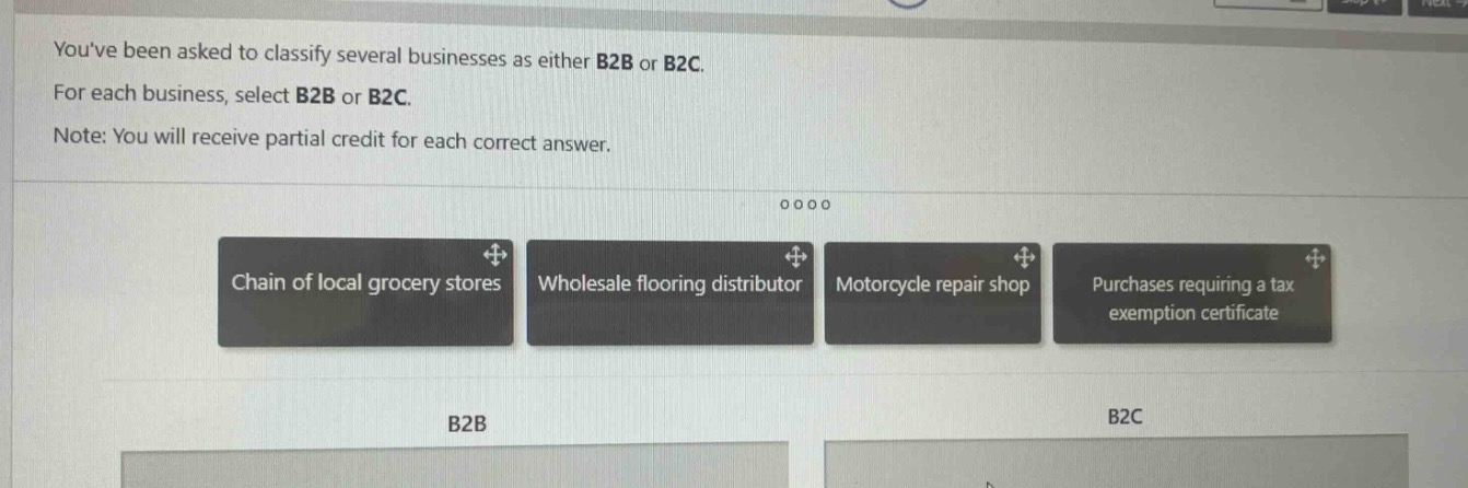 youve been asked to classify several businesses as either b2b or b2c. for each business, select b2b or b2c. note: you will receive partial credit for each correct answer. chain of local grocery stores wholesale flooring distributor motorcycle repair shop purchases requiring a tax exemption certificate b2b b2c