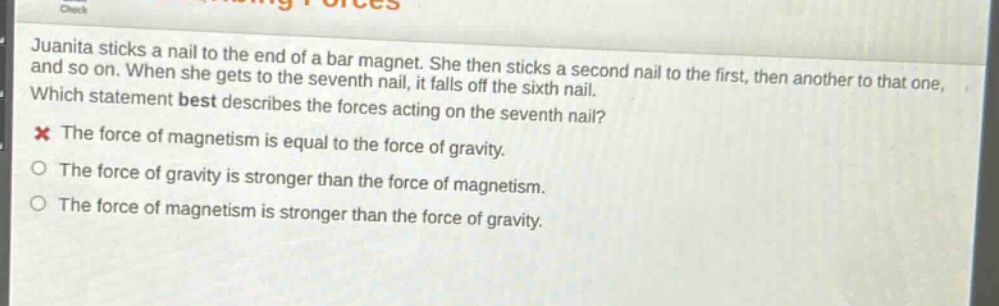 juanita sticks a nail to the end of a bar magnet. she then sticks a second nail to the first, then another to that one, and so on. when she gets to the seventh nail, it falls off the sixth nail. which statement best describes the forces acting on the seventh nail? the force of magnetism is equal to the force of gravity. the force of gravity is stronger than the force of magnetism. the force of magnetism is stronger than the force of gravity.