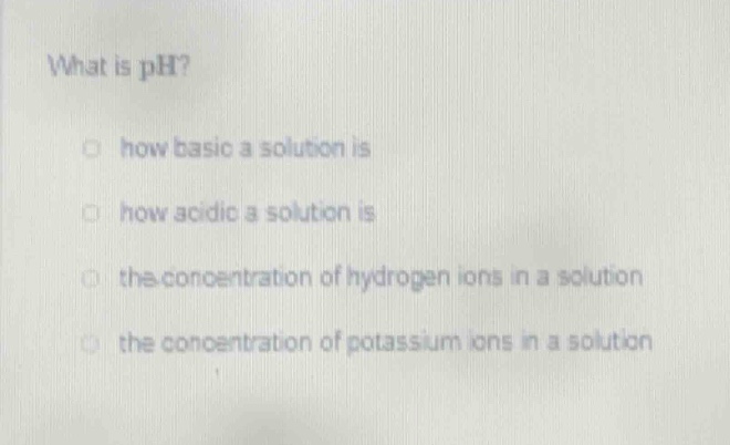 what is ph?\nhow basic a solution is\nhow acidic a solution is\nthe concentration of hydrogen ions in a solution\nthe concentration of potassium ions in a solution